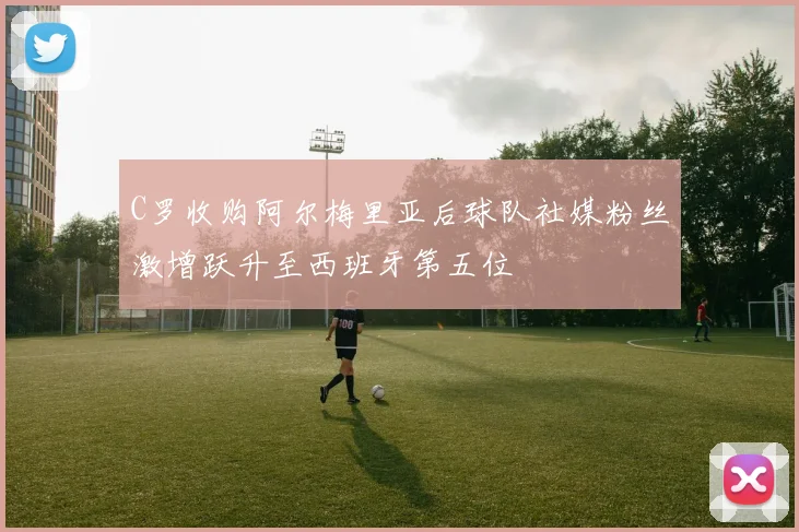 C罗收购阿尔梅里亚后球队社媒粉丝激增跃升至西班牙第五位