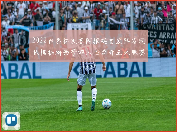 2022世界杯决赛阿根廷首发阵容现状揭秘梅西等四人已离开五大联赛