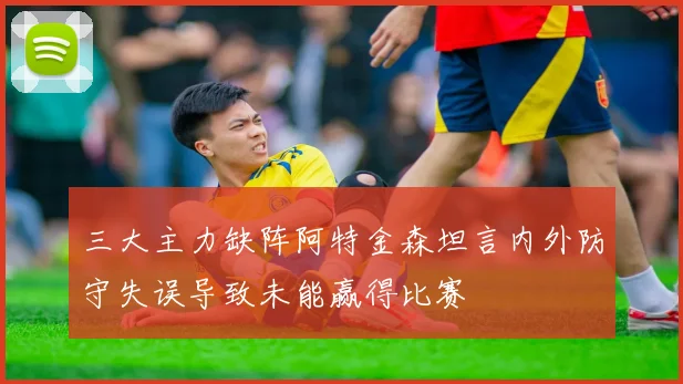 三大主力缺阵阿特金森坦言内外防守失误导致未能赢得比赛
