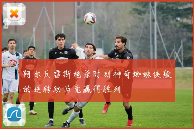 阿尔瓦雷斯绝杀时刻神奇蜘蛛侠般的逆转助马竞赢得胜利