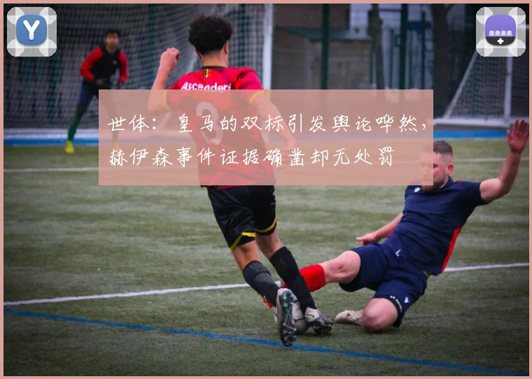 世体：皇马的双标引发舆论哗然，赫伊森事件证据确凿却无处罚