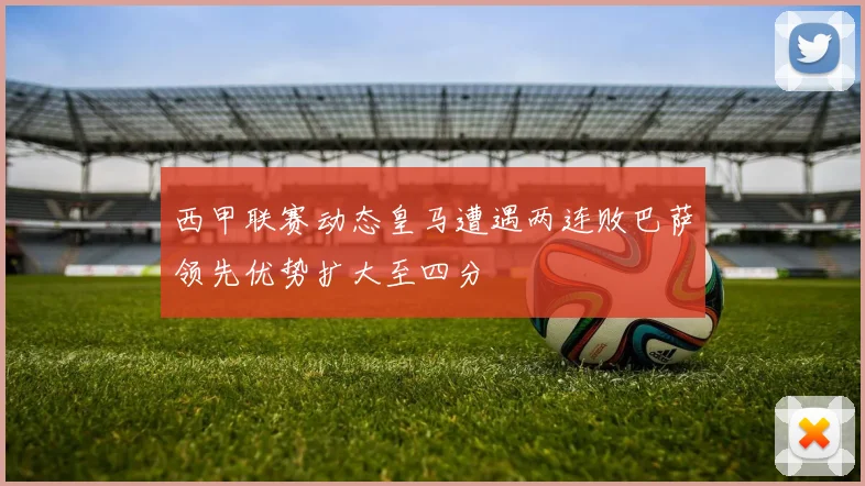 西甲联赛动态皇马遭遇两连败巴萨领先优势扩大至四分