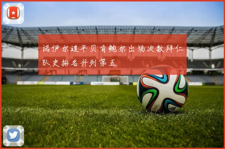 诺伊尔追平贝肯鲍尔出场次数拜仁队史排名并列第五