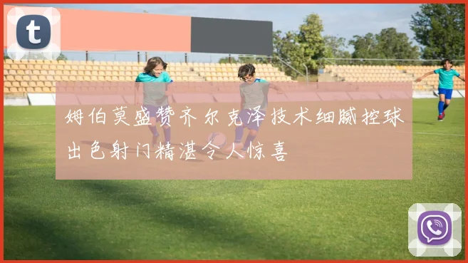 姆伯莫盛赞齐尔克泽技术细腻控球出色射门精湛令人惊喜