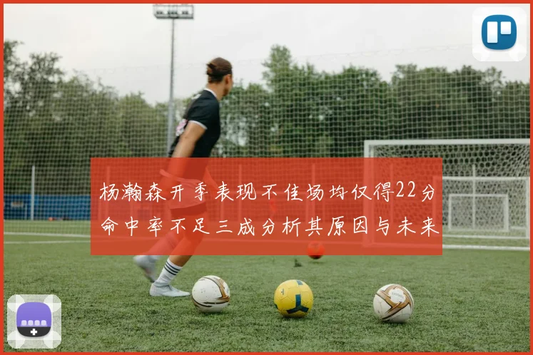 杨瀚森开季表现不佳场均仅得22分命中率不足三成分析其原因与未来发展潜力