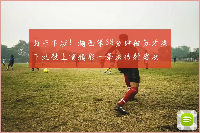 打卡下班！梅西第58分钟被苏牙换下此役上演精彩一条龙传射建功