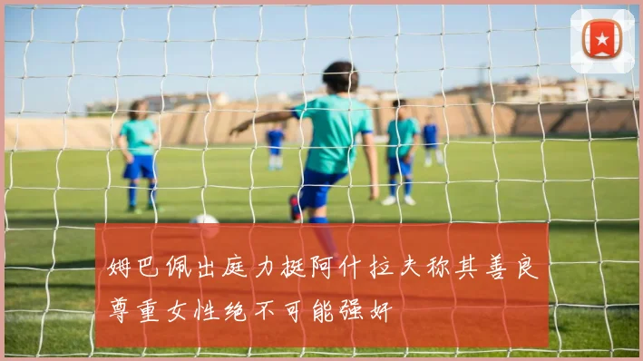 姆巴佩出庭力挺阿什拉夫称其善良尊重女性绝不可能强奸