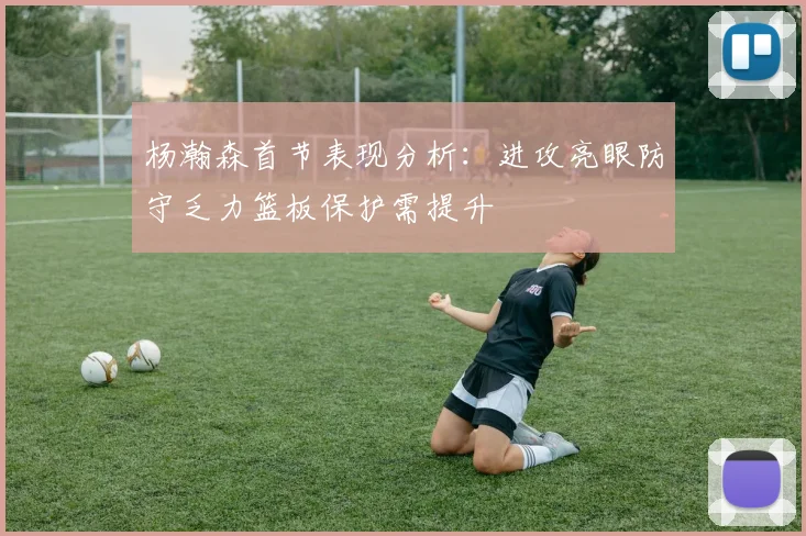 杨瀚森首节表现分析：进攻亮眼防守乏力篮板保护需提升