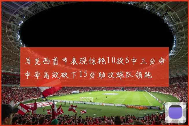 马克西首节表现惊艳10投6中三分命中率高效砍下15分助攻球队领跑