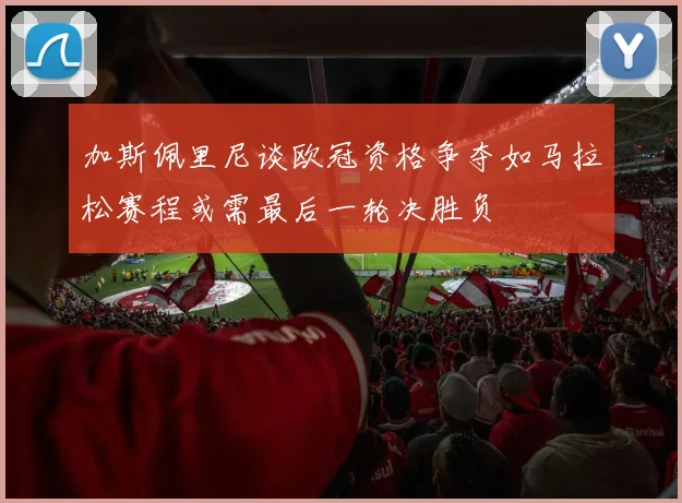 加斯佩里尼谈欧冠资格争夺如马拉松赛程或需最后一轮决胜负