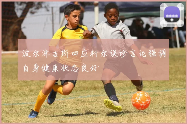 波尔津吉斯回应科尔误诊言论强调自身健康状态良好