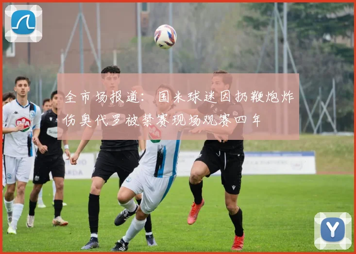 全市场报道：国米球迷因扔鞭炮炸伤奥代罗被禁赛现场观赛四年