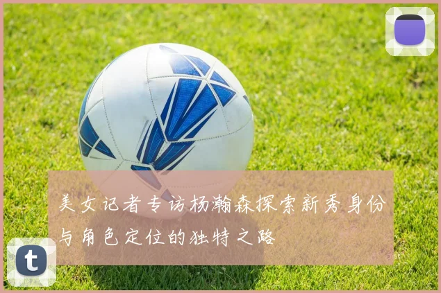 美女记者专访杨瀚森探索新秀身份与角色定位的独特之路