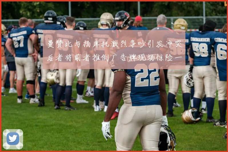 曼赞比与扬库托激烈争吵引发冲突后者将前者推倒广告牌现场惊险一幕