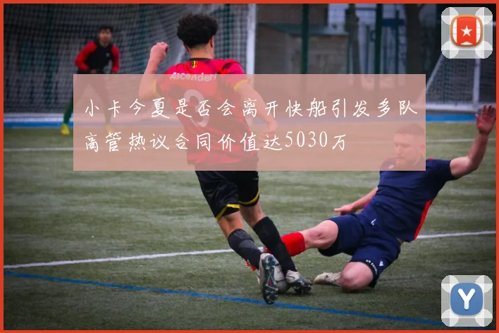 小卡今夏是否会离开快船引发多队高管热议合同价值达5030万