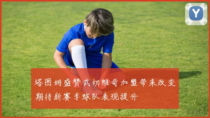 塔图姆盛赞武切维奇加盟带来改变期待新赛季球队表现提升