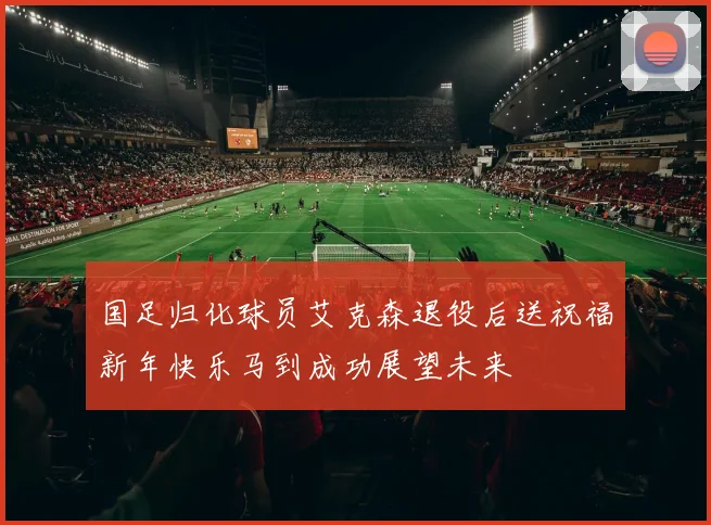 国足归化球员艾克森退役后送祝福新年快乐马到成功展望未来