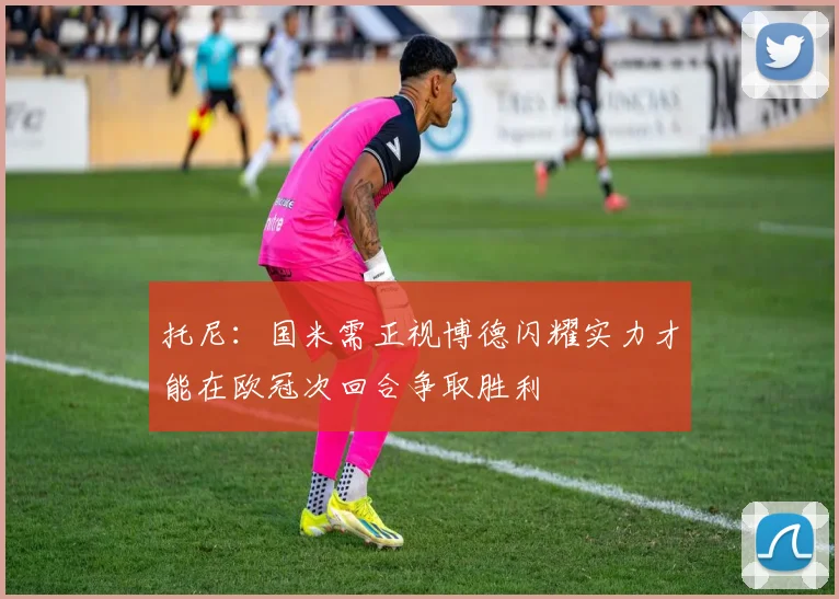 托尼：国米需正视博德闪耀实力才能在欧冠次回合争取胜利