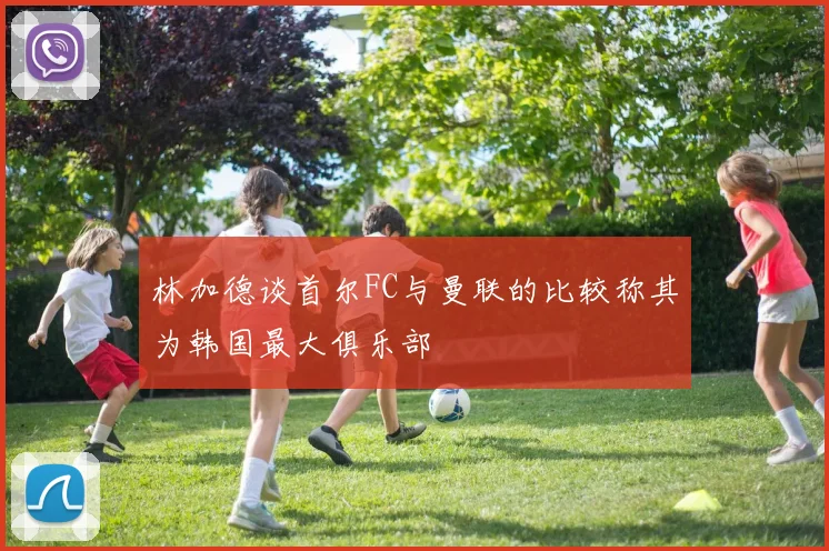 林加德谈首尔FC与曼联的比较称其为韩国最大俱乐部