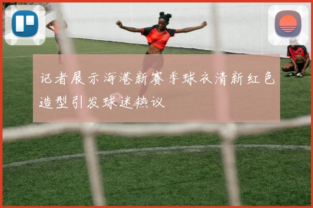 记者展示海港新赛季球衣清新红色造型引发球迷热议