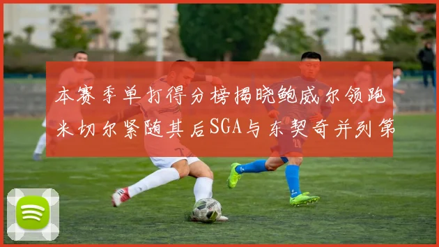 本赛季单打得分榜揭晓鲍威尔领跑米切尔紧随其后SGA与东契奇并列第三