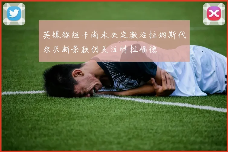 英媒称纽卡尚未决定激活拉姆斯代尔买断条款仍关注特拉福德