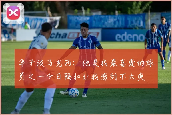 华子谈马克西：他是我最喜爱的球员之一今日隔扣让我感到不太爽