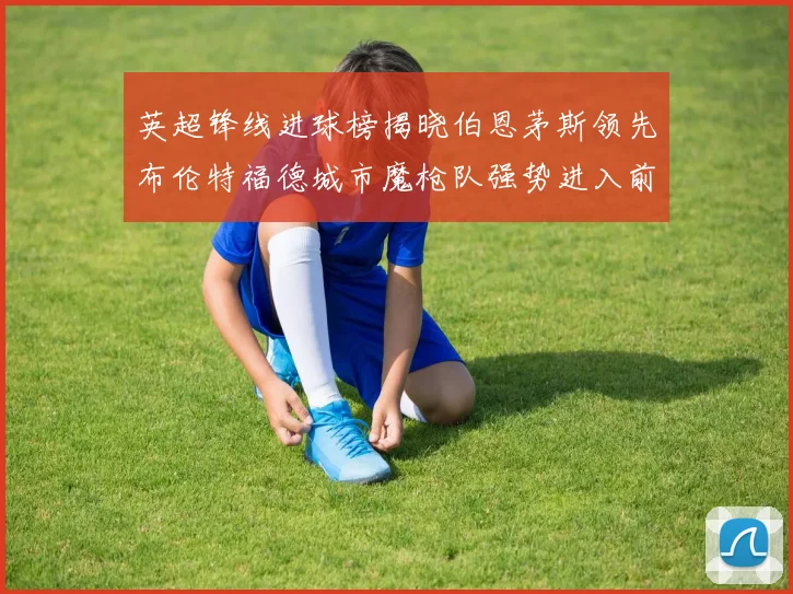 英超锋线进球榜揭晓伯恩茅斯领先布伦特福德城市魔枪队强势进入前六