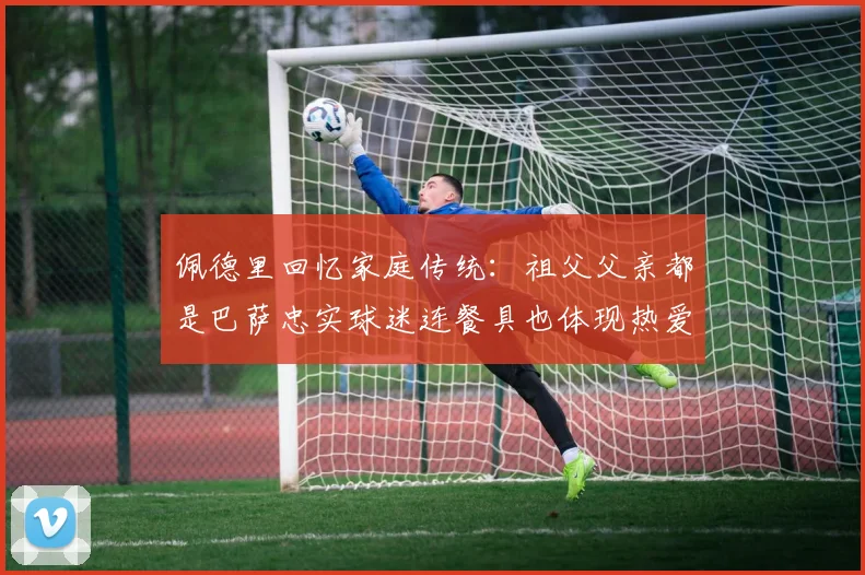 佩德里回忆家庭传统：祖父父亲都是巴萨忠实球迷连餐具也体现热爱