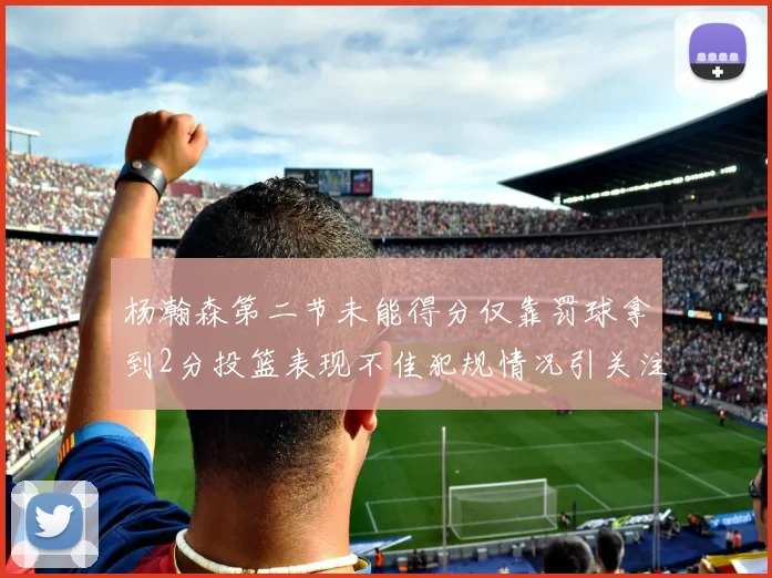 杨瀚森第二节未能得分仅靠罚球拿到2分投篮表现不佳犯规情况引关注