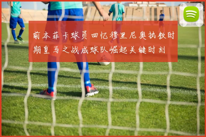 前本菲卡球员回忆穆里尼奥执教时期皇马之战成球队崛起关键时刻