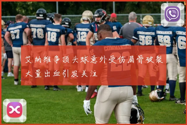 艾纳维争顶头球意外受伤眉骨破裂大量出血引发关注