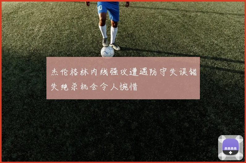 杰伦格林内线强攻遭遇防守失误错失绝杀机会令人惋惜
