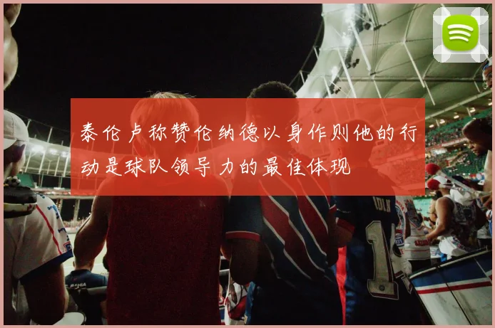 泰伦卢称赞伦纳德以身作则他的行动是球队领导力的最佳体现