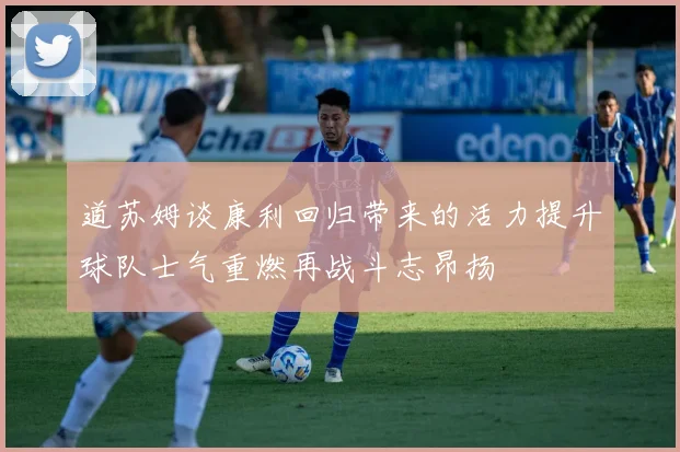 道苏姆谈康利回归带来的活力提升球队士气重燃再战斗志昂扬