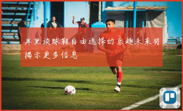 库里谈球鞋自由选择的乐趣未来将揭示更多信息